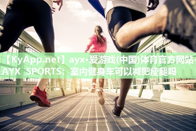 ayx·爱游戏(中国)体育官方网站-AYX SPORTS：室内健身车可以减肥瘦腿吗