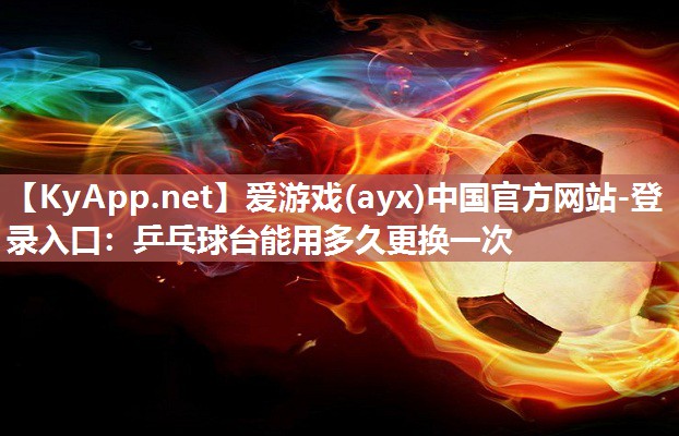 爱游戏(ayx)中国官方网站-登录入口：乒乓球台能用多久更换一次