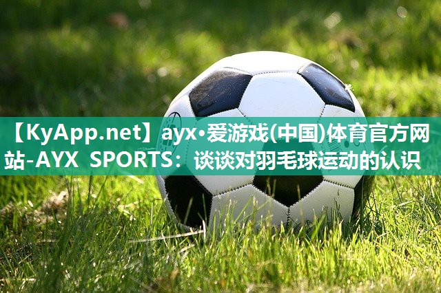 ayx·爱游戏(中国)体育官方网站-AYX SPORTS：谈谈对羽毛球运动的认识