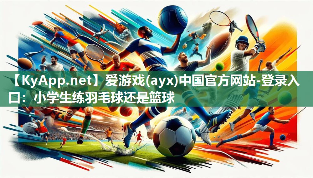 小学生练羽毛球还是篮球 小学生练羽毛球还是篮球
